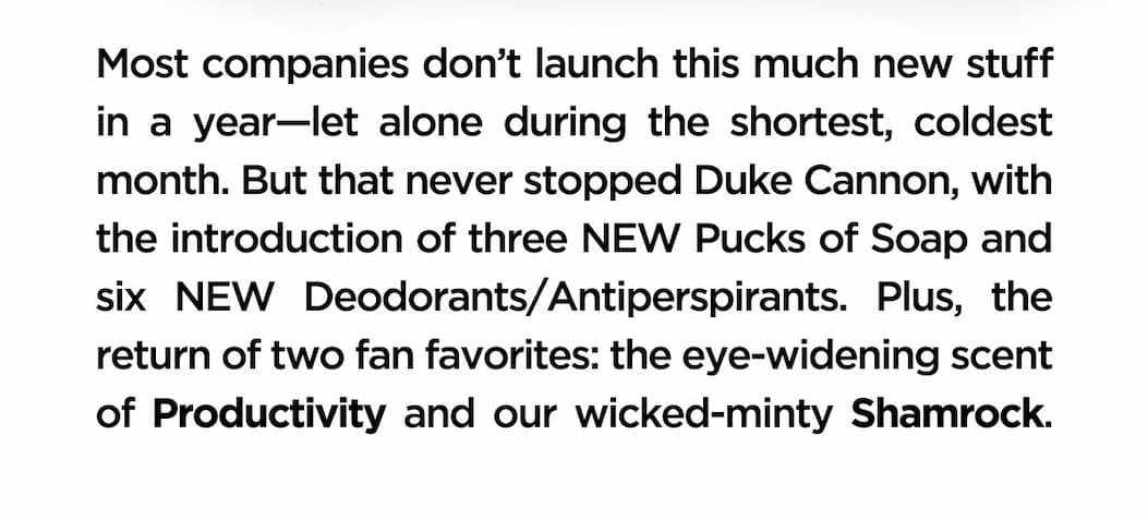 Most companies don't launch this much new stuff in a year - let alone during the shortest, coldest month. But that never stopped Duke Cannon, with introduction of three NEW pucks of soap and six new DEOdorants/Antiperspirants. Plus, the return of two fan favorites: the eye-widening scent of Productivity and our wicked-mint Shamrock.