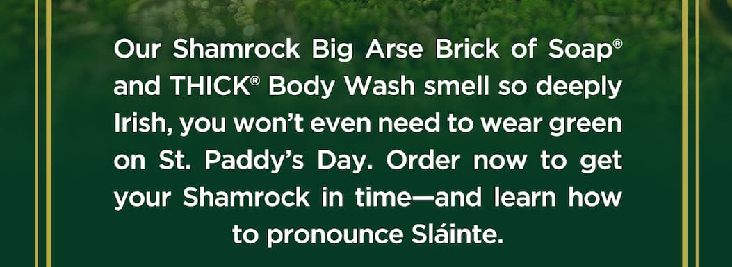 Our shamrock big arse brick of soap and thickk body wash smell so deeply irish, you wont even need to wear green on st. paddy's day. Order now to get your shamrock in time-and learn how to pronounce slainte.