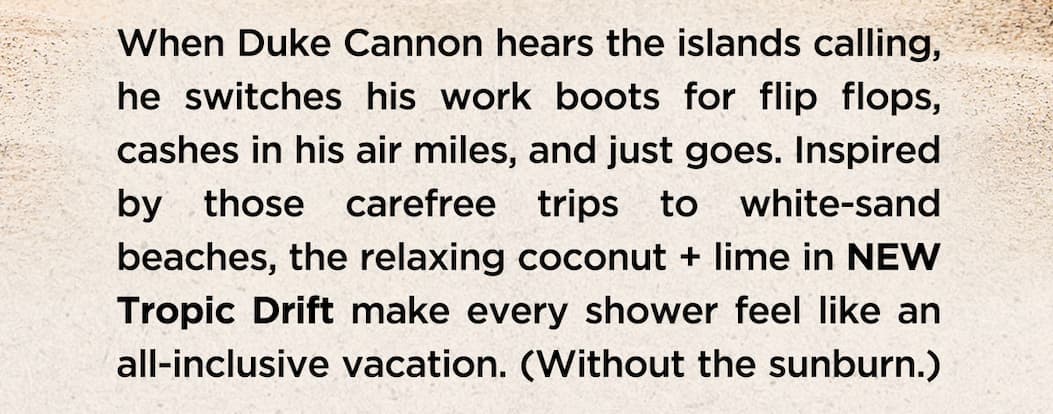 When Duke Cannon hears the islands calling, he switches his work boots for flip flops, cashes in his air miles, and just goes. Inspired by those carefree trips to white-sand beaches, the relaxing coconut + lime in NEW Tropic Drift make every shower feel like an all-inclusive vacation. (Without the sunburn.)