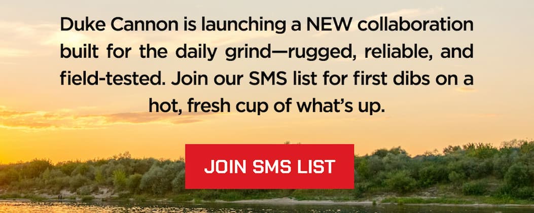 Duke Cannon is launching a NEW collaboration built for the daily grind-rugged, reliable, and field-tested. Join our SMS list for first dibs on a hot, fresh cup of what's up. Join SMS List.