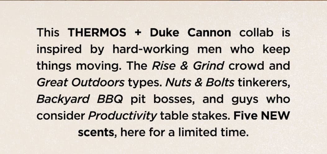This THERMOS + Duke Cannon collab is inspired by hard-working men who keep things moving. The Rise & Grind crowd and Great Outdoors types. Nuts & Bolts tinkerers, Backyard BBQ pit bosses, and guys who consider Productivity table stakes. Five NEW scents, here for a limited time.