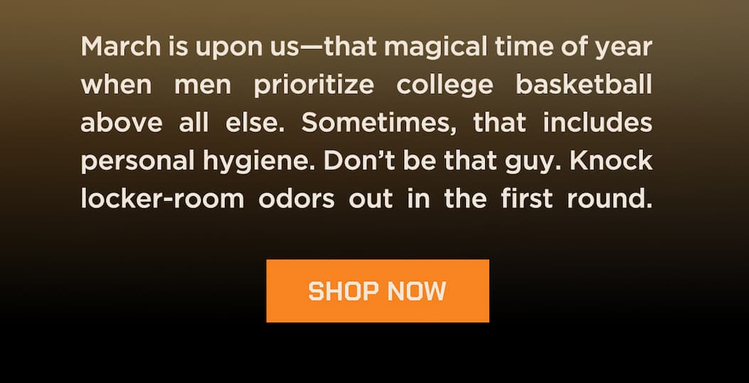 March is upon us - that magical time of year when men prioritzie college basketball above all else. Sometimes, that includes personal hygiene. Don't be that guy. Knock locker-room odors out in the first round. Shop Now.