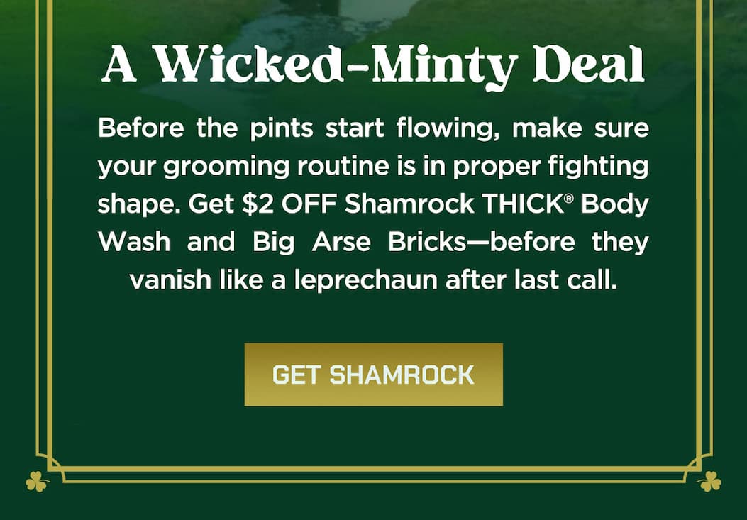 A wicked-minty deal. Before the pints start flowing, make sure your grooming routine is in proper fighting shape. Get $2 off shamrock thick body wash and big arse bricks-before they vanish like a leprechaun after last call. Get Shamrock.