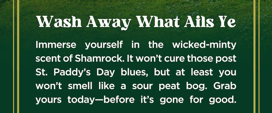 Wash away what ails ye. Immerse yourself in the wicked-minty scent of shamrock. It won't cure those post st. paddy's day blues, but at least you wont smell like a sour peat bog. Grab yours today-before it's gone for good.