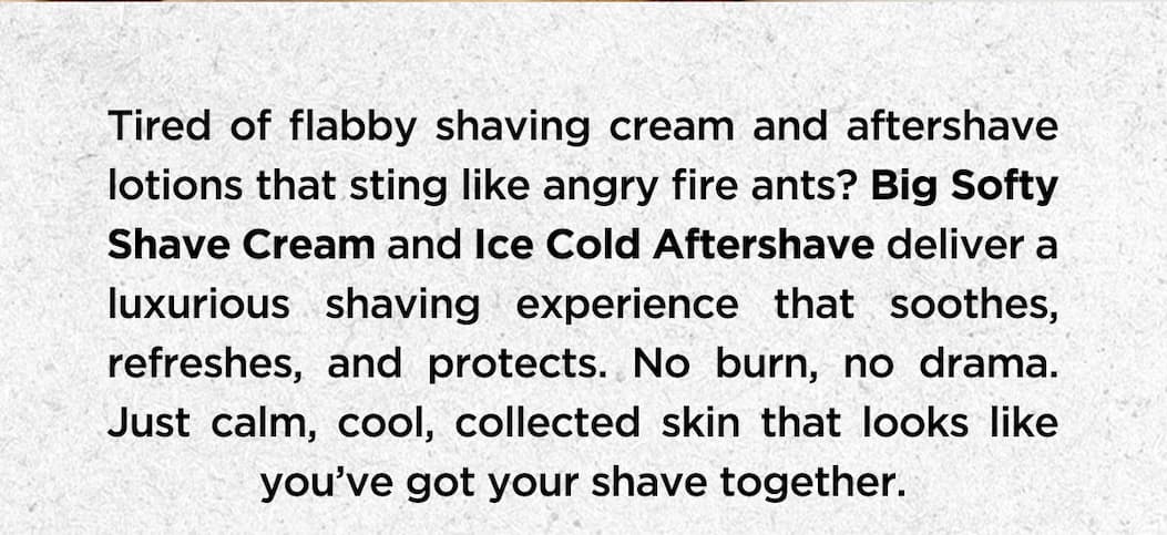 Tired of flabby shaving cream and aftershave lotions that sting like angry fire ants? Big Softy Shave Cream and Ice Cold Aftershave deliever a luxurious shaving experience that soothes, refreshes, and protects. No burn, no drama. Just calm, cool, collected skin that looks like you've got your shave together.