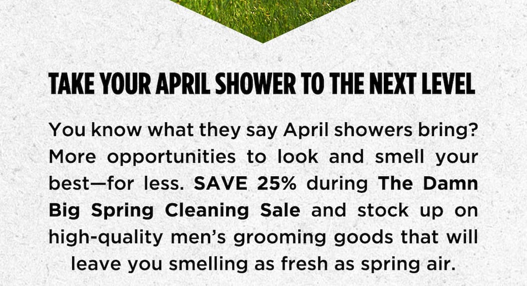 Take Your April Shower to the next level. You know what they say april showers bring? More opportunities to look and smell your best - for less. Save 25% during the damn big spring cleaning sale and stock up on high-quality men's grooming goods that will leave you smelling as fresh as spring air.