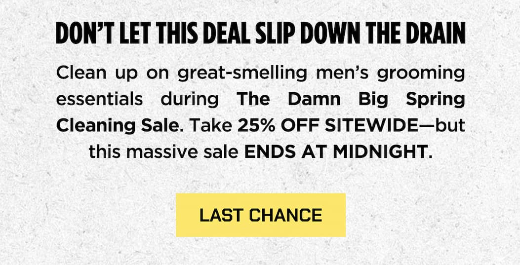 Don't let this deal slip down the drain. Clean up on greta-smelling men's grooming essentials during the damn big spring cleaning sale. Take 25% off sitewide - but this massive sale ends at midnight.