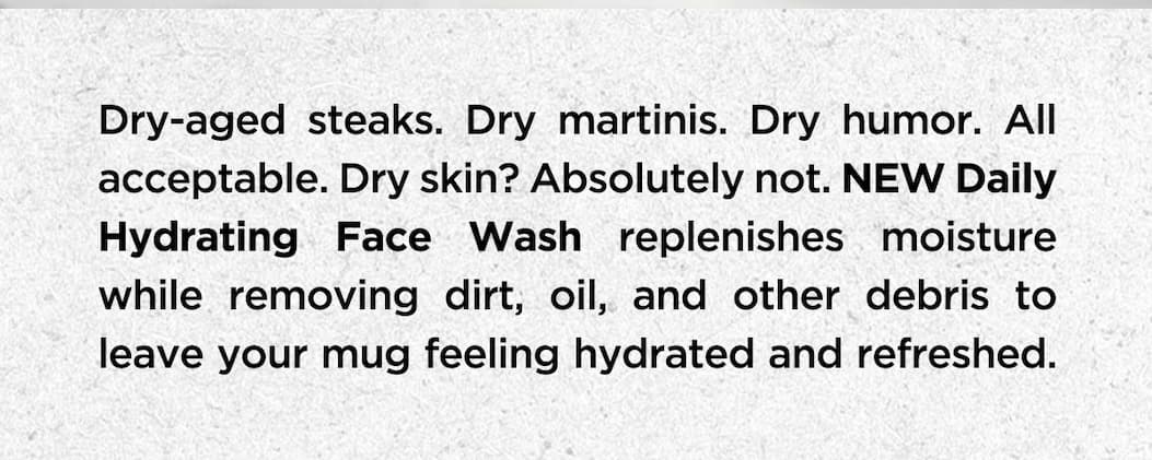 Dry-aged steaks. Dry martinis. Dry humor. All acceptable. Dry skin? Absolutely not. New Daily Hydrating Face Wash replenishes moisture while removing dirt, oil, and other debris to leave your mug feeling hydrated and refreshed..