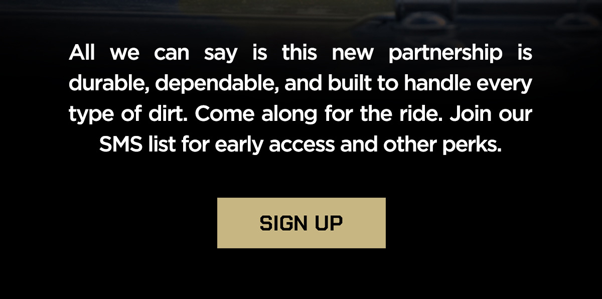 All we can say is this new partnership is durable, dependable, and built to handle every type of dirt. Come along for the ride. Join our SMS list for early access and other perks. Sign up.