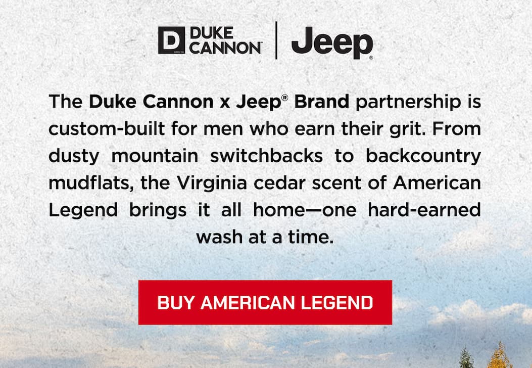 The Duke Cannon x Jeep Brand Partnership is custom-built for men who earn their grit. From dusty mountain switchbacks to backcountry mudflats, the virginia cedar scent of american legend brings it all home--one hard-earned wash at a time. Buy American Legend.