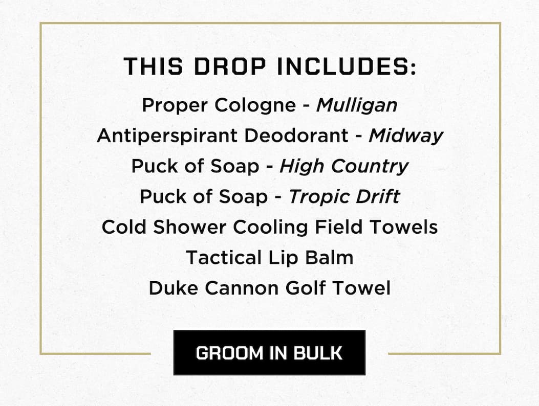 THIS DROP INCLUDES: Proper Cologne - Mulligan   Antiperspirant Deodorant - Midway   Puck of Soap - High Country   Puck of Soap - Tropic Drift   Cold Shower Cooling Field Towels   Tactical Lip Balm   Duke Cannon Golf Towel  GROOM IN BULK