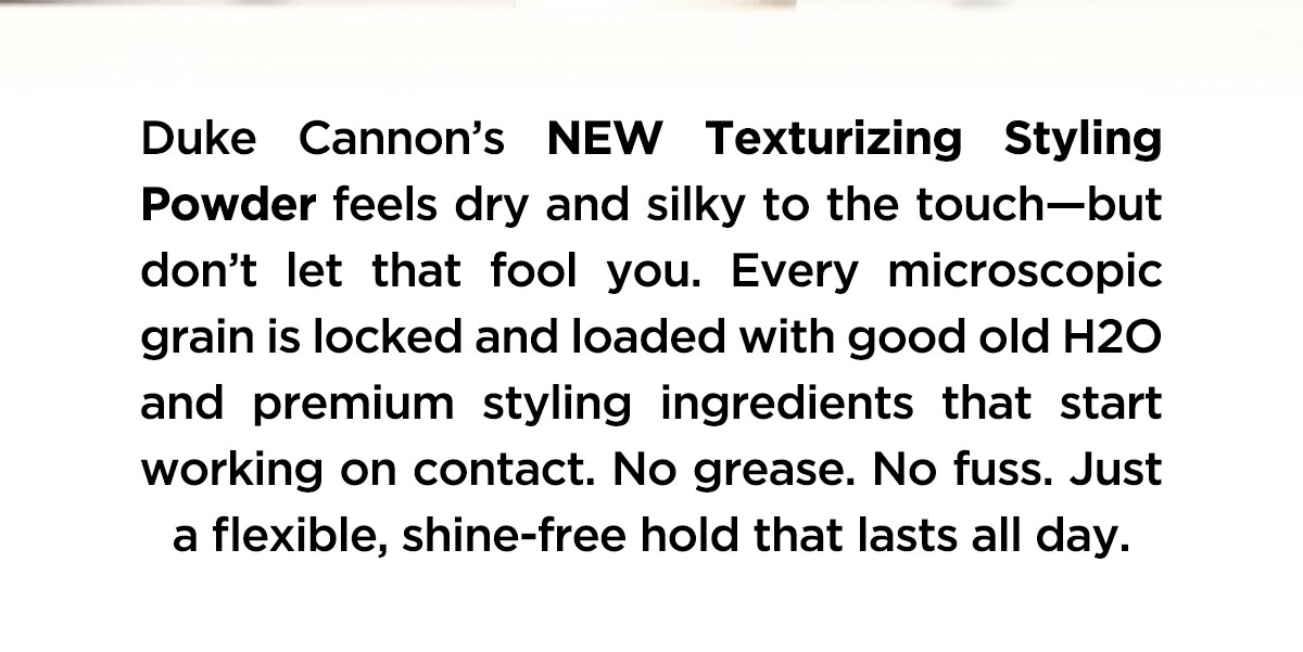 Duke Cannon's NEW Texturizing Styling Powder feels dry and silky to the touch-but don't let that fool you. Every microscopic grain is locked and loaded with good old H20 and premium stylingh ingredients that start working on contact. No grease. No fuss. Just a flexible, shine-free hold that lasts all day.