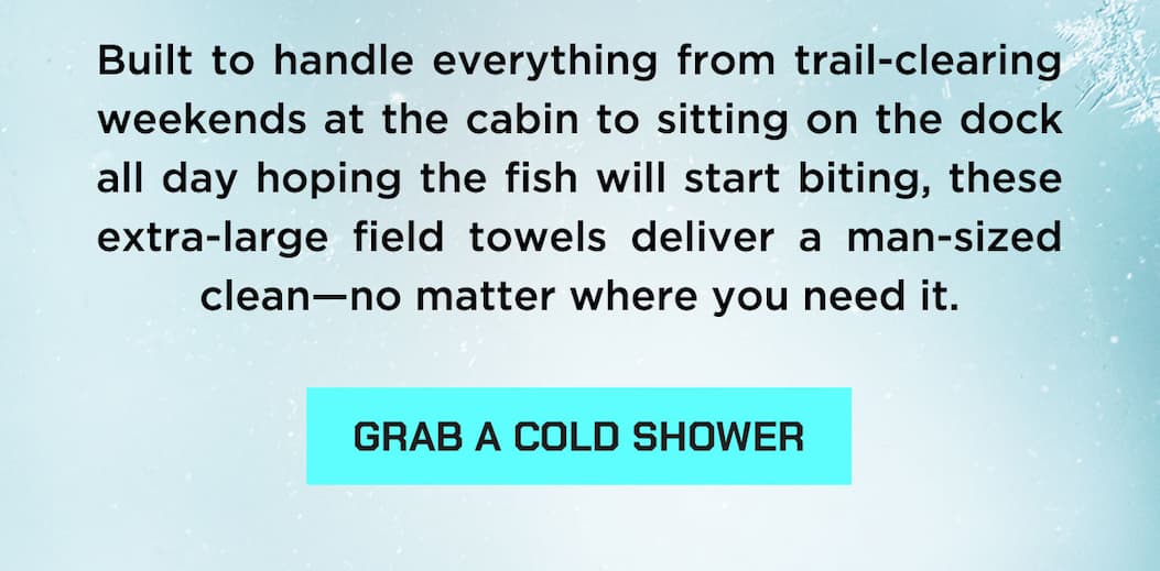 Built to handle everything from trail-clearing weekends at the cabin to sitting on the dock all day hoping the fish will start biting, these extra-large field towels deliver a man-sized clean—no matter where you need it.  GRAB A COLD SHOWER
