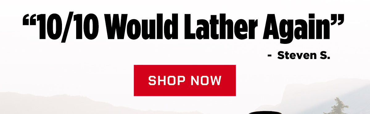 "10/10 would lather again." - Steven S.