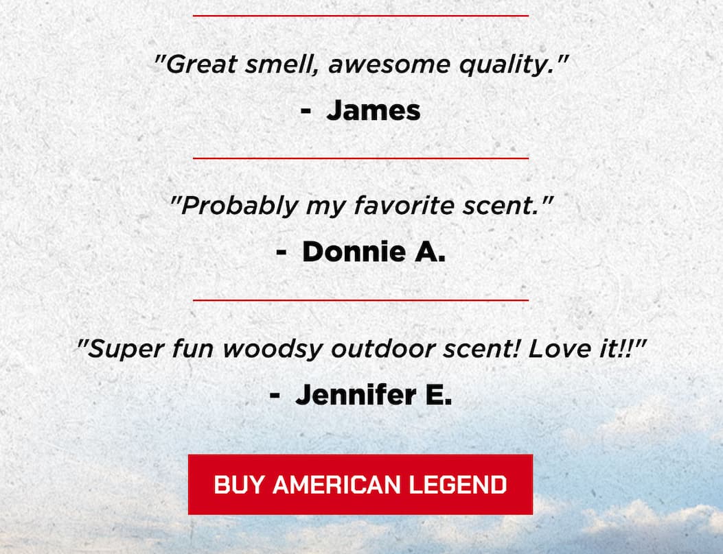 “Great smell, awesome quality.”  James  “Probably my favorite scent.”  Donnie A.  “Super fun woodsy outdoor scent! Love it!!”  Jennifer E.  BUY AMERICAN LEGEND