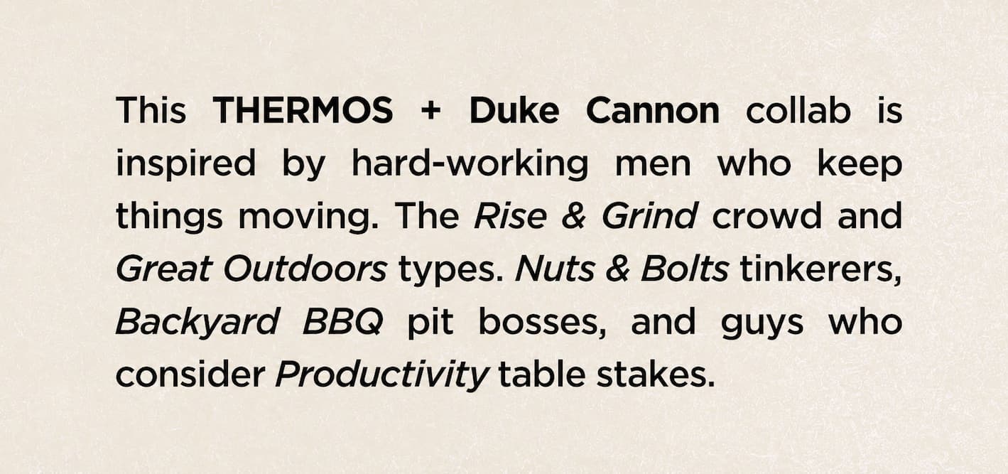 This THERMOS + Duke Cannon collab is inspired by hard-working men who keep things moving. The Rise & Grind crowd and Great Outdoors types. Nuts & Bolts tinkerers, Backyard BBQ pit bosses, and guys who consider Productivity table stakes.