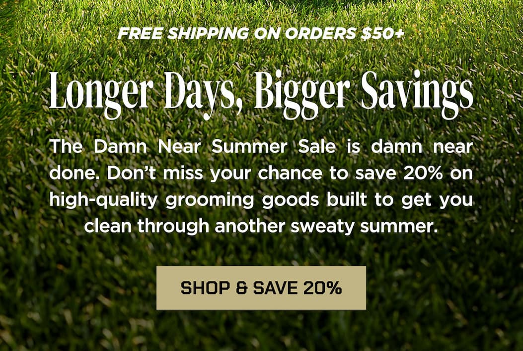 Longer Days, Bigger Savings  The Damn Near Summer Sale is damn near done. Don’t miss your chance to save 20% on high-quality grooming goods built to get you clean through another sweaty summer.