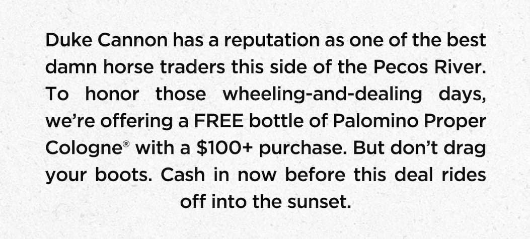 Duke Cannon has a reputation as one of the best damn horse traders this side of the Pecos River. To honor those wheeling-and-dealing days, we’re offering a FREE bottle of Palomino Proper Cologne® with a $100+ purchase. But don’t drag your boots. Cash in now before this deal rides off into the sunset.