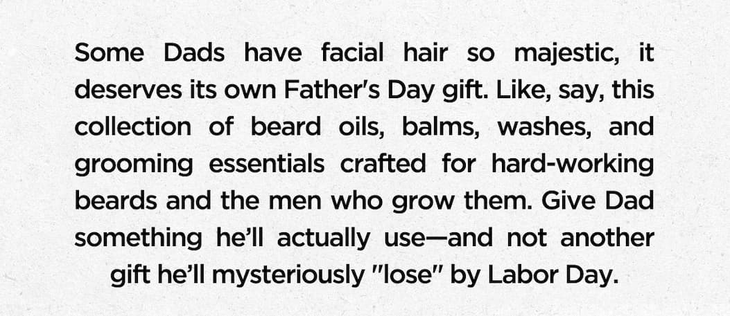 Some Dads have facial hair so majestic, it deserves its own Father’s Day gift. Like, say, this collection of beard oils, balms, washes, and grooming essentials crafted for hard-working beards and the men who grow them. Give Dad something he’ll actually use—and not another gift he’ll mysteriously “lose” by Labor Day.