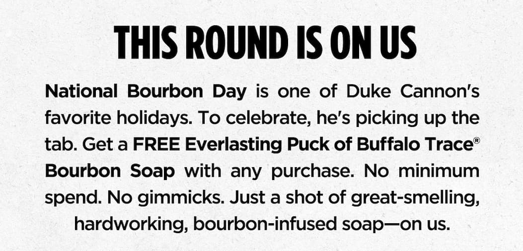 National Bourbon Day is one of Duke Cannon’s favorite holidays. To celebrate, he’s picking up the tab. Get a FREE Everlasting Puck of Buffalo Trace® Bourbon Soap with any purchase. No minimum spend. No gimmicks. Just a shot of great-smelling, hardworking, bourbon-infused soap—on us.