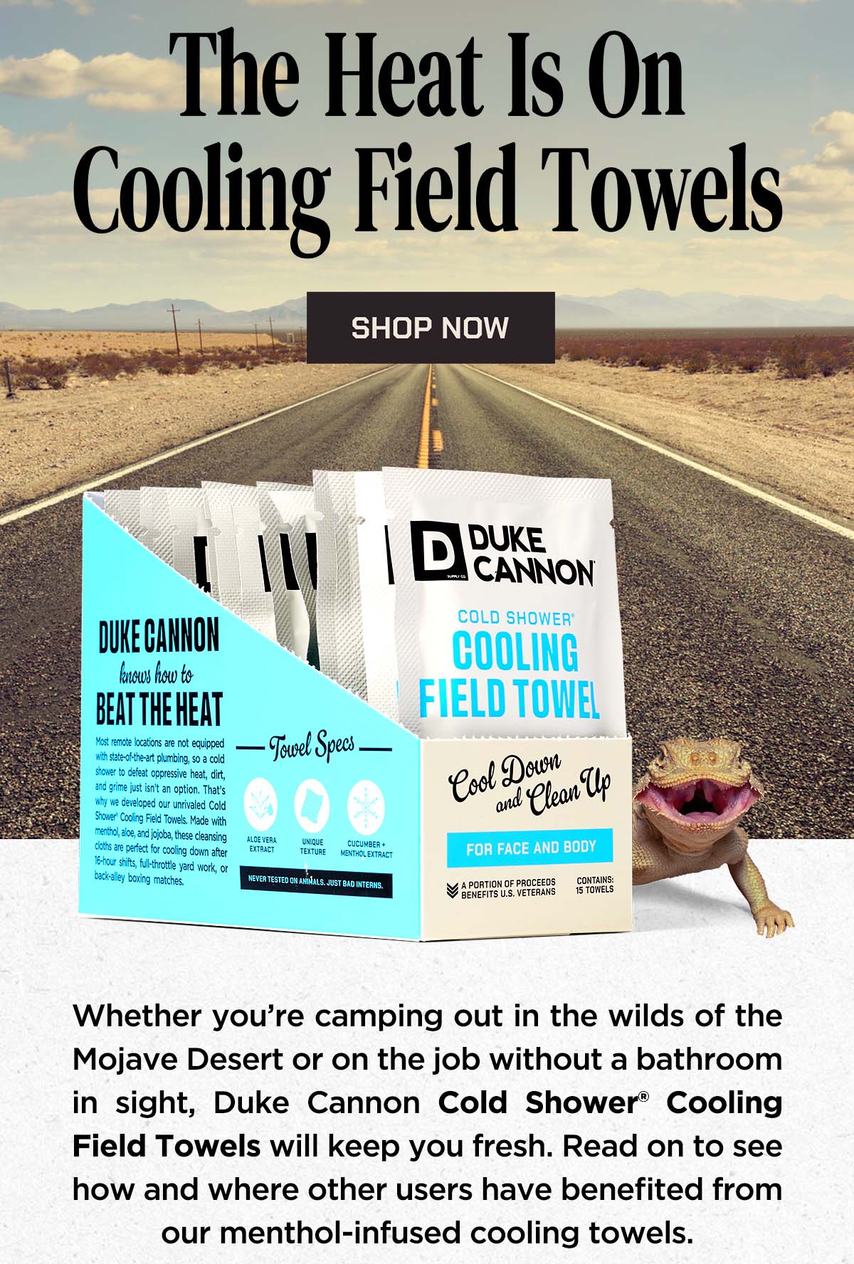 The Heat is on Cooling Field Towels. Whether you’re camping out in the wilds of the Mojave Desert or on the job without a bathroom in sight, Duke Cannon Cold Shower® Cooling Field Towels will keep you fresh. Read on to see how and where other users have benefited from our menthol-infused cooling towels.