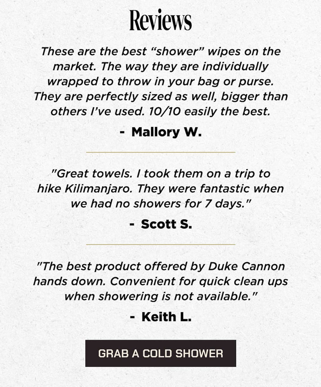 Reviews “These are the best “shower” wipes on the market. The way they are individually wrapped to throw in your bag or purse. They are perfectly sized as well, bigger than others I’ve used. 10/10 easily the best.”  Mallory W.   “Great towels. I took them on a trip to hike Kilimanjaro. They were fantastic when we had no showers for 7 days.”  Scott S.   “The best product offered by Duke Cannon hands down. Convenient for quick clean ups when showering is not available.”  Keith L.