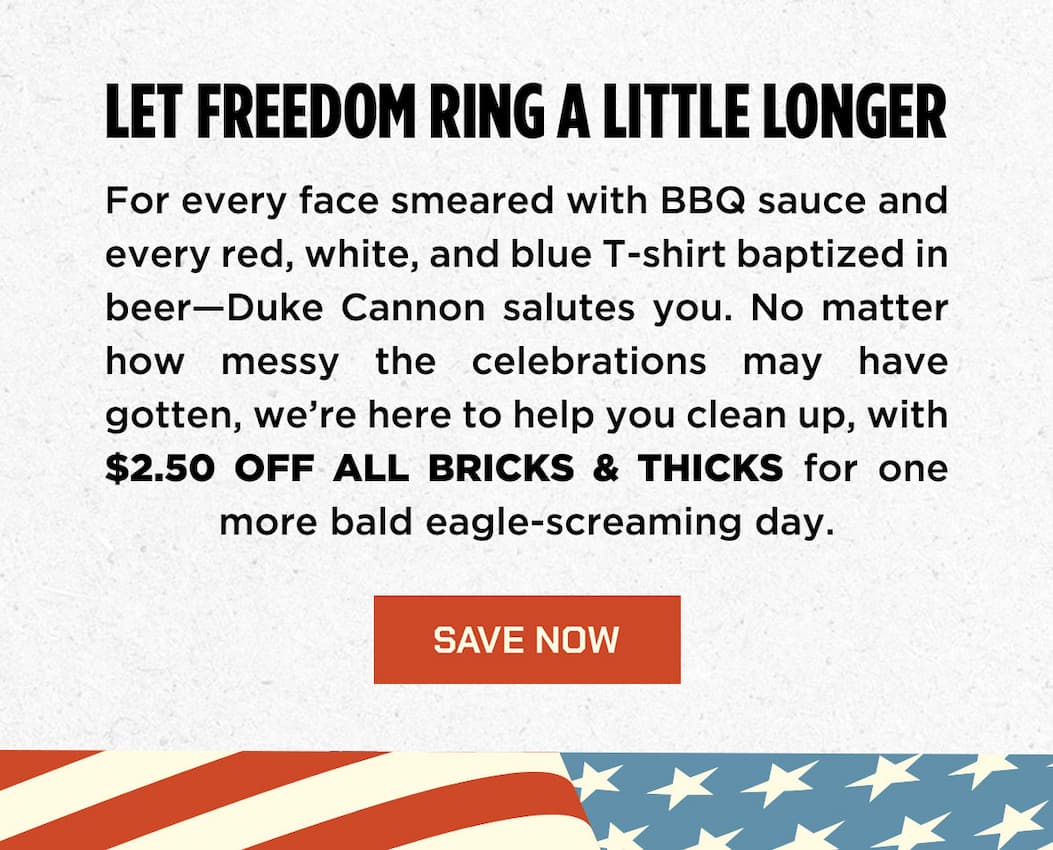 LET FREEDOM RING A LITTLE LONGER For every face smeared with BBQ sauce and every red, white, and blue T-shirt baptized in beer—Duke Cannon salutes you. No matter how messy the celebrations may have gotten, we're here to help you clean up, with $2.50 OFF ALL BRICKS & THICKS for one more bald eagle-screaming day.