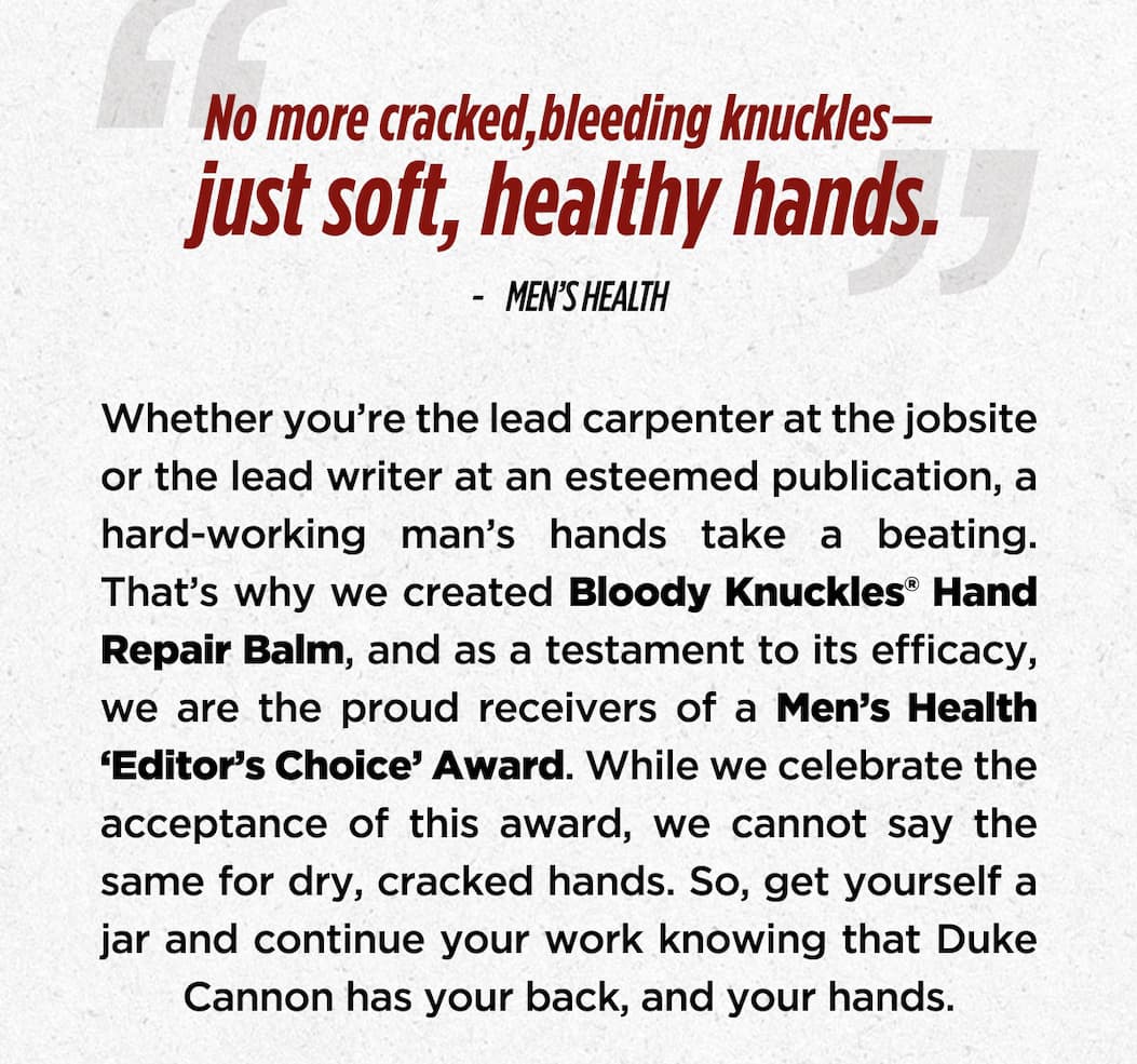 “No more cracked, bleeding knuckles— just soft, healthy hands.” — MEN'S HEALTH  Whether you’re the lead carpenter at the jobsite or the lead writer at an esteemed publication, a hard-working man’s hands take a beating. That’s why we created Bloody Knuckles® Hand Repair Balm, and as a testament to its efficacy, we are the proud receivers of a Men’s Health ‘Editor’s Choice’ Award. While we celebrate the acceptance of this award, we cannot say the same for dry, cracked hands. So, get yourself a jar and continue your work knowing that Duke Cannon has your back, and your hands.