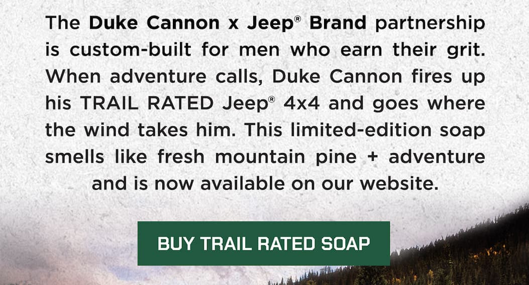 The Duke Cannon x Jeep® Brand partnership is custom-built for men who earn their grit. When adventure calls, Duke Cannon fires up his TRAIL RATED Jeep® 4x4 and goes where the wind takes him. This limited-edition soap smells like fresh mountain pine + adventure and is now available on our website. BUY TRAIL RATED SOAP