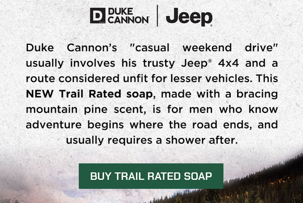 Duke Cannon’s “casual weekend drive” usually involves his trusty Jeep® 4x4 and a route considered unfit for lesser vehicles. This NEW Trail Rated soap, made with a bracing mountain pine scent, is for men who know adventure begins where the road ends, and usually requires a shower after.