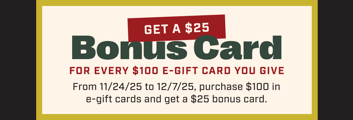 Get a $25 Bonus Card For Every $100 E-Gift Card You Give From 11/25/25 to 12/7/25, purchase $100 in e-gift cards and get a $25 bonus card.