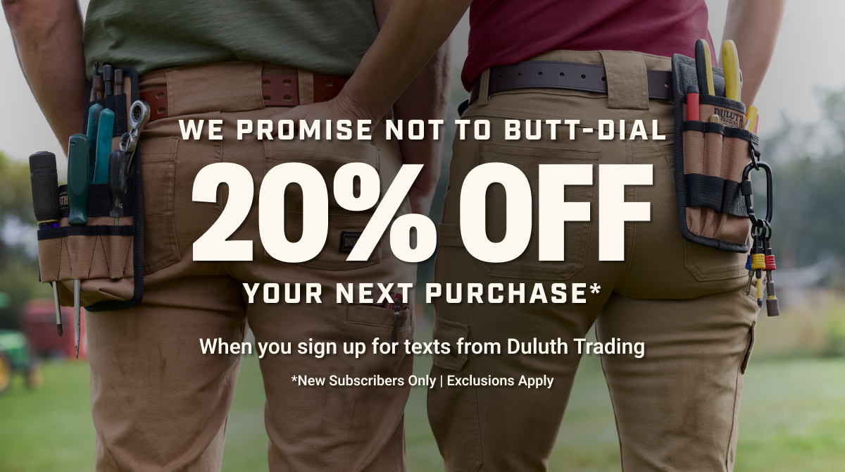 We Promise Not to Butt-Dial - 20% Off Your Next Purchase* - When you sign up for texts from Duluth Trading - *New Subscribers Only | Exclusions Apply