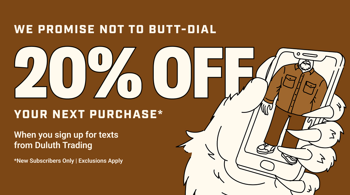 We promise not to butt-dial - 20% off your next purchase* - When you sign up for texts from Duluth Trading - *New Subscribers Only | Exclusions Apply