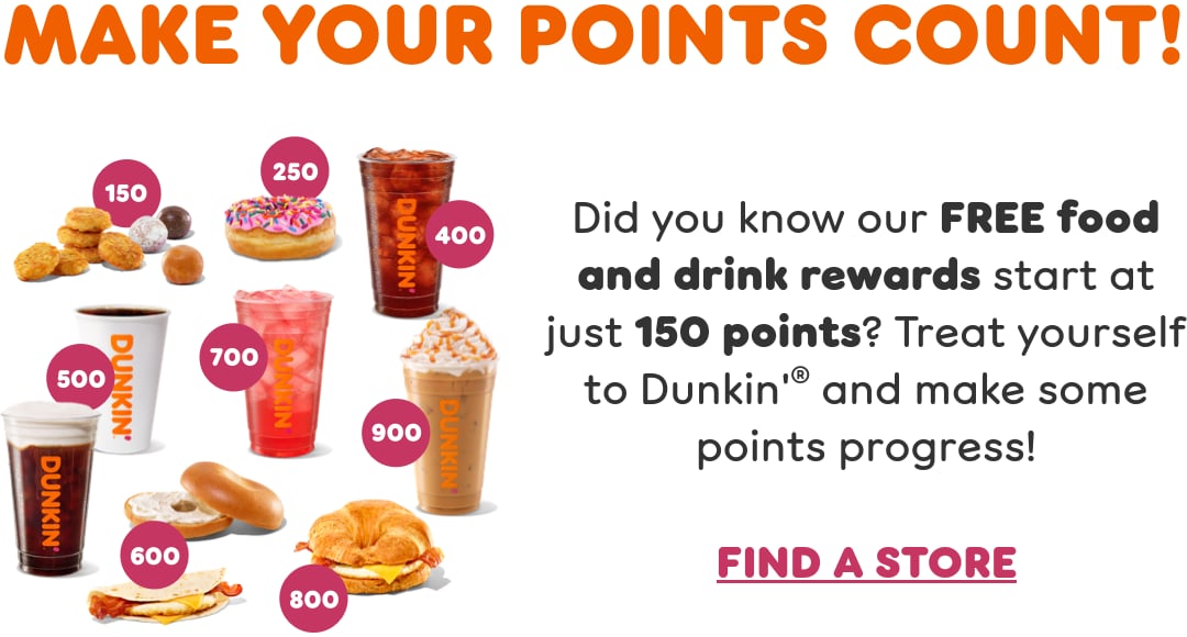 Make your points count. Did you know our free food and drink rewards start at just 150 points? Treat yourself to Dunkin’ and make some points progress.