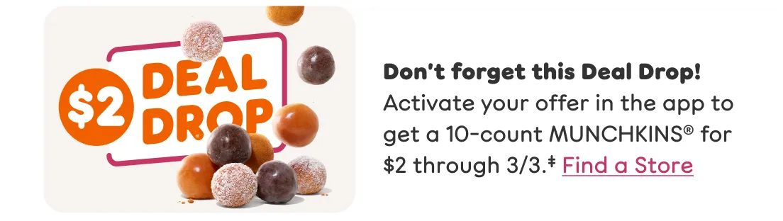 Don’t forget this Deal Drop Activate your offer in the app to get a 10 count MUNCHKINS for two dollars through March third.