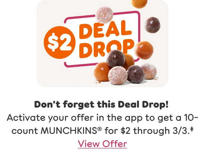 Don’t forget this Deal Drop Activate your offer in the app to get a 10 count MUNCHKINS for two dollars through March third.