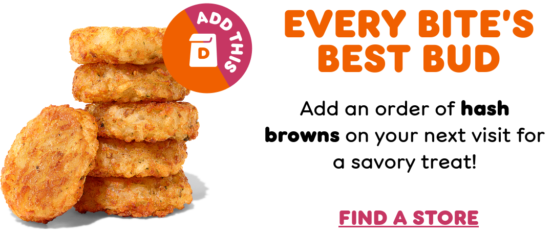 Switch it up at Dunkin'. Ready for a change? There's always something new to try on your next Dunkin' order.