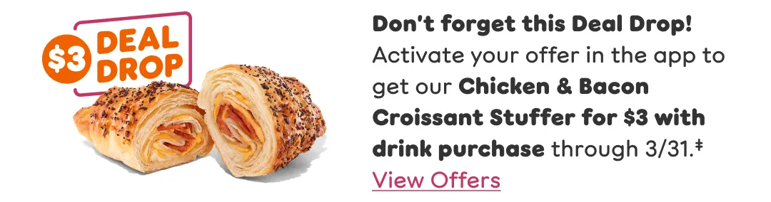 Don't forget this three-dollar deal drop. Activate your offer in the app to get our chicken and bacon croissant stuffer for three dollars with drink purchase through March thirty-first.