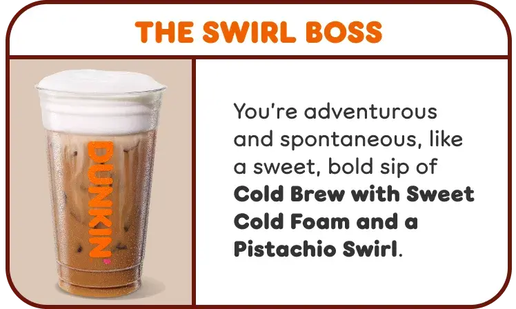 The Swirl Boss. You're adventurous and spontaneous like our Cold Brew with Sweet Cold Foam and a Pistachio Swirl.