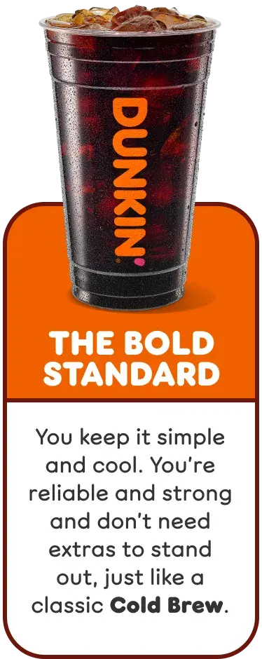 The Bold Standard. You keep it simple and cool, and are reliable and strong, like a classic Cold Brew.
