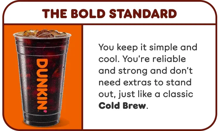 The Bold Standard. You keep it simple and cool, and are reliable and strong, like a classic Cold Brew.