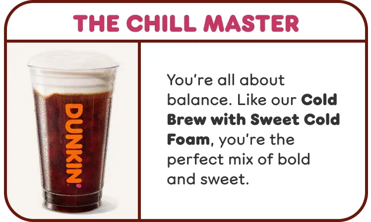 The Chill Master. You're all about balance and are the perfect mix of bold and sweet, like our Cold Brew with Sweet Cold Foam.