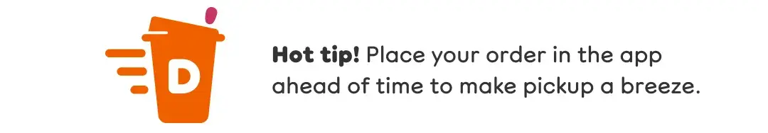 Hot tip. Place your order in the app ahead of time to make pickup a breeze.