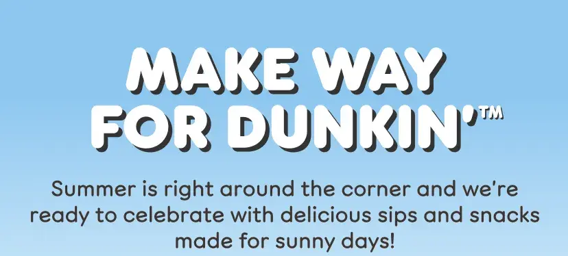 Make way for Dunkin'. Summer is right around the corner and we're ready to celebrate with delicious sips and snacks made for sunny days.