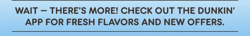 Wait there's more. Check out the Dunkin' App for fresh flavors and new offers.