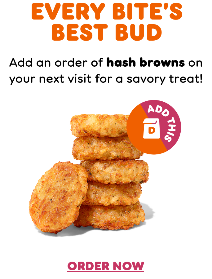 Switch it up at Dunkin'. Ready for a change? There's always something new to try on your next Dunkin' order.