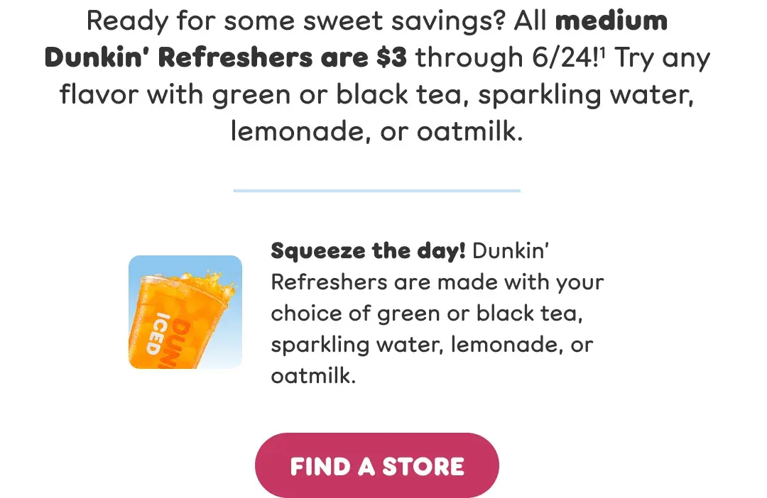 Ready for some sweet savings? All medium Dunkin' Refreshers are $3 through 6/24! Try any flavor with green or black tea, sparkling water, lemonade, or oatmilk. Squeeze the day! Dunkin' Refreshers are made with your choice of green or black tea, sparkling water, lemonade, or oatmilk.