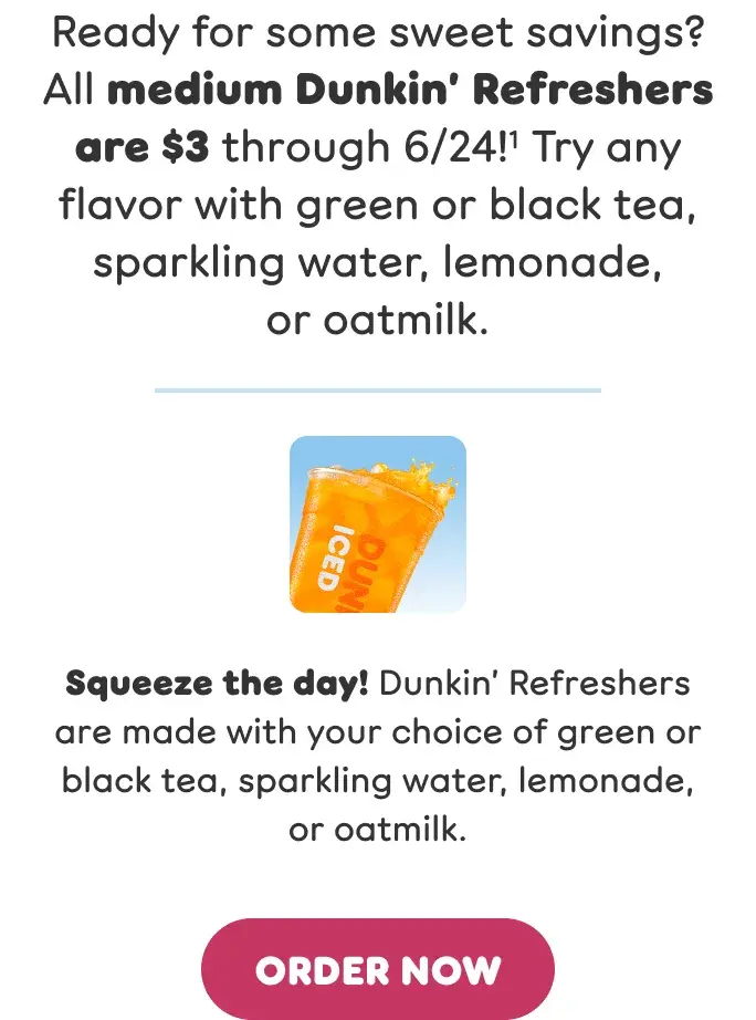 Ready for some sweet savings? All medium Dunkin' Refreshers are $3 through 6/24! Try any flavor with green or black tea, sparkling water, lemonade, or oatmilk. Squeeze the day! Dunkin' Refreshers are made with your choice of green or black tea, sparkling water, lemonade, or oatmilk.