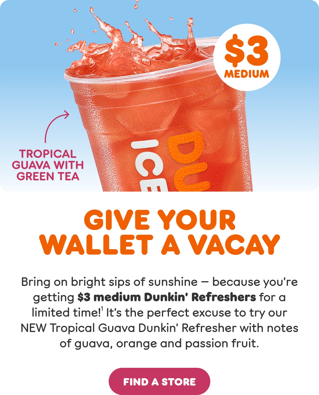 Give your wallet a vacay. Bring on bright sips of sunshine, because you're getting $3 medium Dunkin' Refreshers through 6/24. It's the perfect time to try our NEW Tropical Guava Dunkin' Refresher with notes of guava, orange and passion fruit.