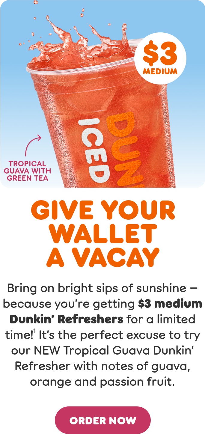 Give your wallet a vacay. Bring on bright sips of sunshine, because you're getting $3 medium Dunkin' Refreshers through 6/24. It's the perfect time to try our NEW Tropical Guava Dunkin' Refresher with notes of guava, orange and passion fruit.